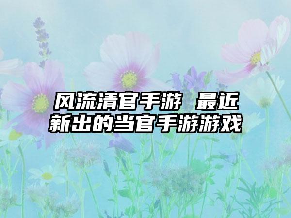 风流清官手游 最近新出的当官手游游戏