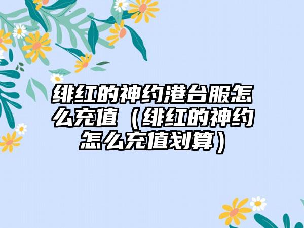 绯红的神约港台服怎么充值（绯红的神约怎么充值划算）