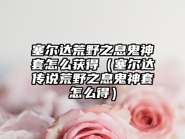 塞尔达荒野之息鬼神套怎么获得（塞尔达传说荒野之息鬼神套怎么得）