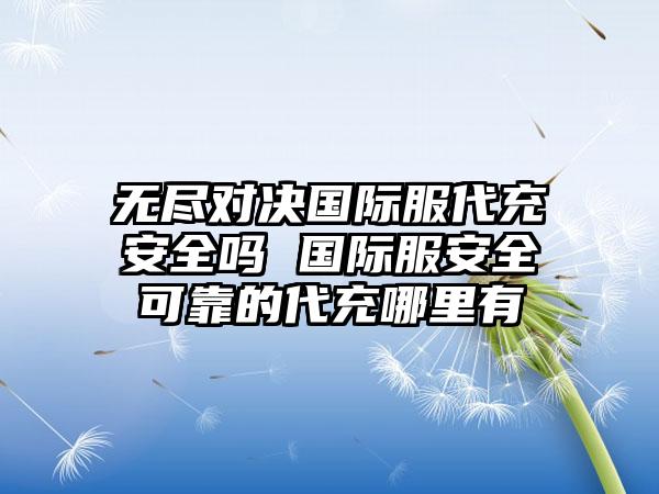 无尽对决国际服代充安全吗 国际服安全可靠的代充哪里有
