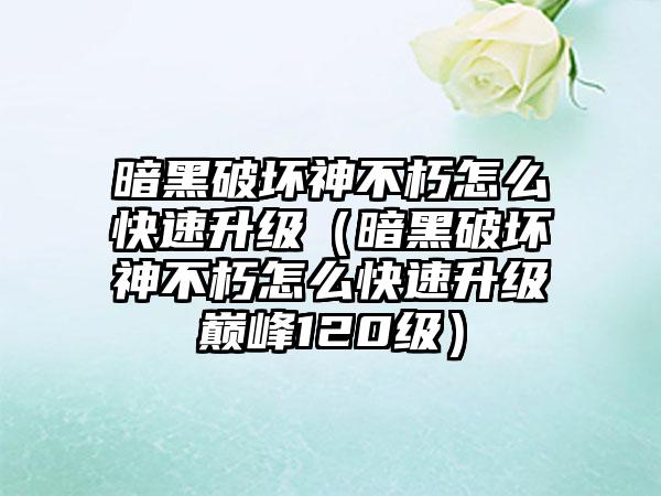 暗黑破坏神不朽怎么快速升级（暗黑破坏神不朽怎么快速升级巅峰120级）