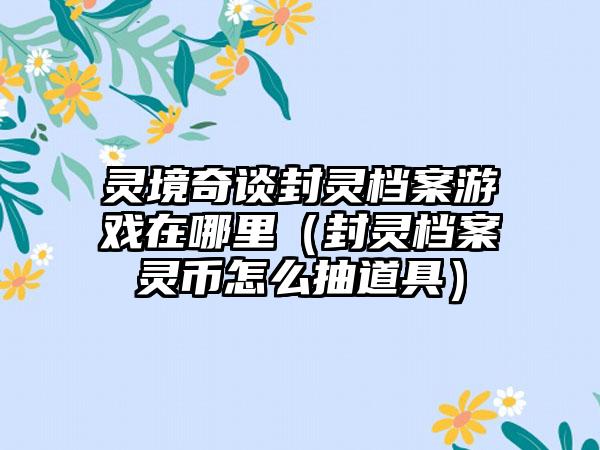 灵境奇谈封灵档案游戏在哪里（封灵档案灵币怎么抽道具）