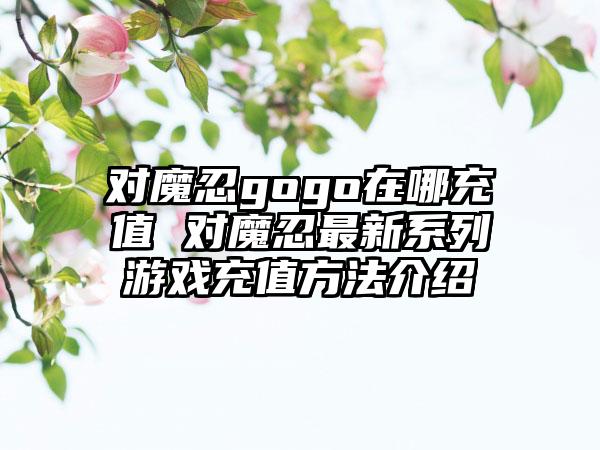 对魔忍gogo在哪充值 对魔忍最新系列游戏充值方法介绍
