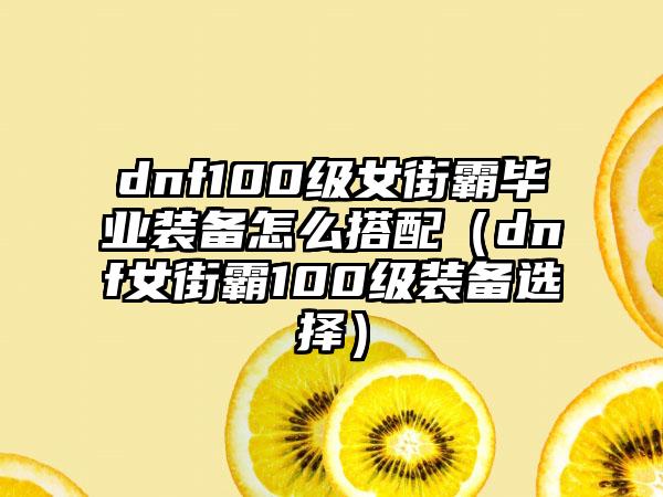 dnf100级女街霸毕业装备怎么搭配（dnf女街霸100级装备选择）