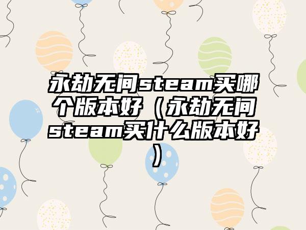 永劫无间steam买哪个版本好（永劫无间steam买什么版本好）