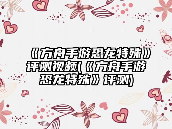 《方舟手游恐龙特殊》评测视频(《方舟手游恐龙特殊》评测)