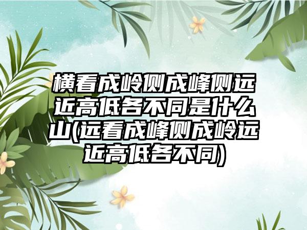 横看成岭侧成峰侧远近高低各不同是什么山(远看成峰侧成岭远近高低各不同)