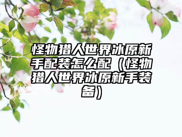 怪物猎人世界冰原新手配装怎么配（怪物猎人世界冰原新手装备）