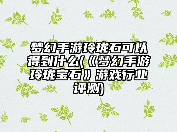 梦幻手游玲珑石可以得到什么(《梦幻手游玲珑宝石》游戏行业评测)