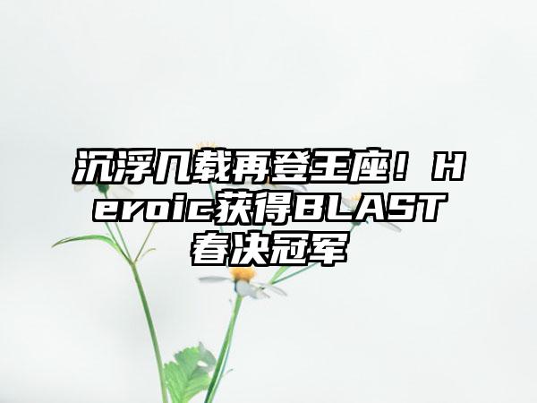 沉浮几载再登王座！Heroic获得BLAST春决冠军