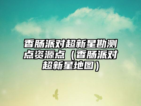 香肠派对超新星勘测点资源点（香肠派对超新星地图）