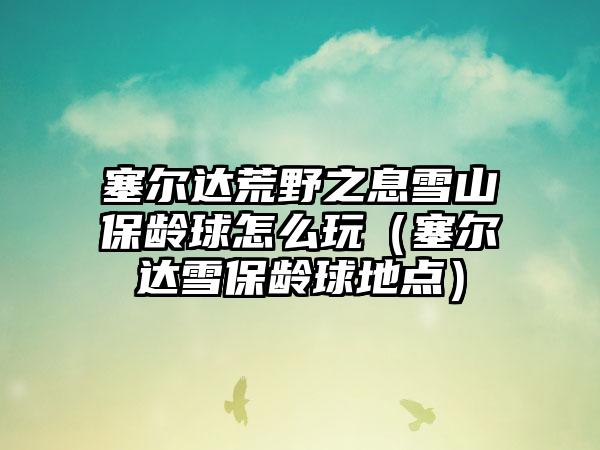 塞尔达荒野之息雪山保龄球怎么玩（塞尔达雪保龄球地点）