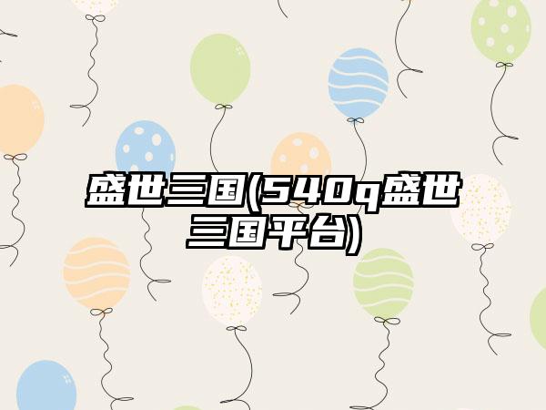 盛世三国(540q盛世三国平台)