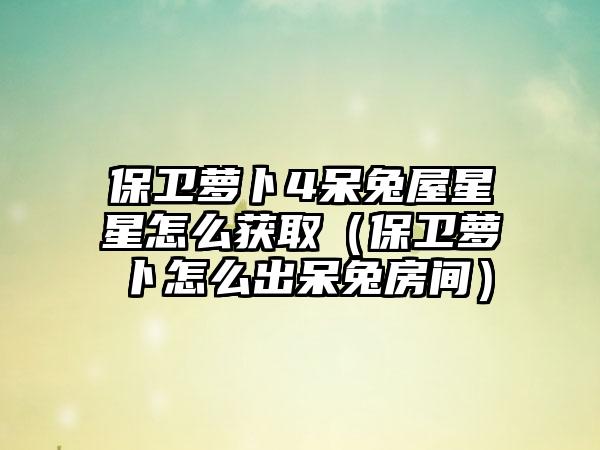 保卫萝卜4呆兔屋星星怎么获取（保卫萝卜怎么出呆兔房间）