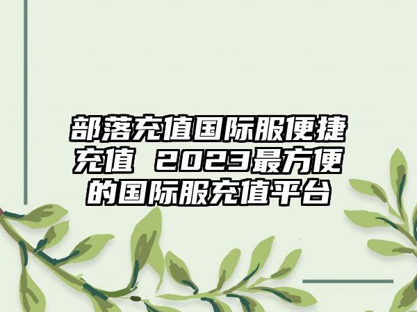 部落充值国际服便捷充值 2023最方便的国际服充值平台