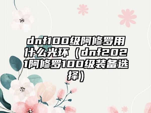 dnf100级阿修罗用什么光环（dnf2021阿修罗100级装备选择）