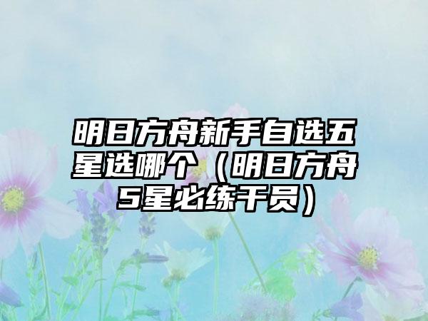 明日方舟新手自选五星选哪个（明日方舟5星必练干员）