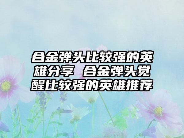 合金弹头比较强的英雄分享 合金弹头觉醒比较强的英雄推荐