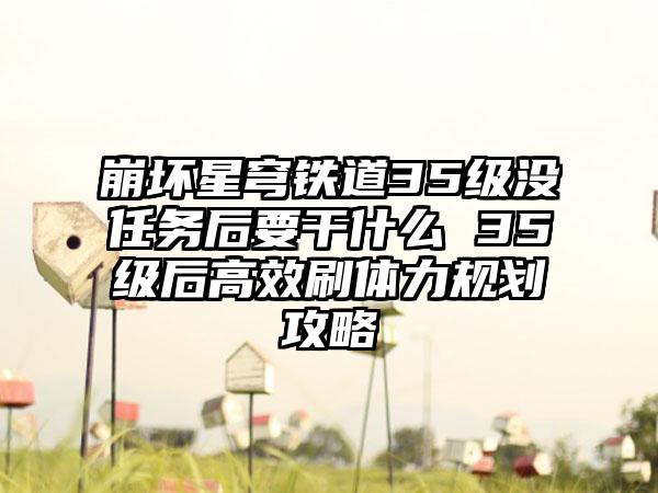 崩坏星穹铁道35级没任务后要干什么 35级后高效刷体力规划攻略