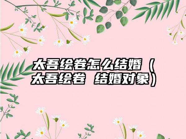 太吾绘卷怎么结婚（太吾绘卷 结婚对象）