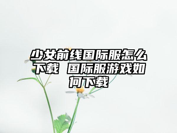 少女前线国际服怎么下载 国际服游戏如何下载