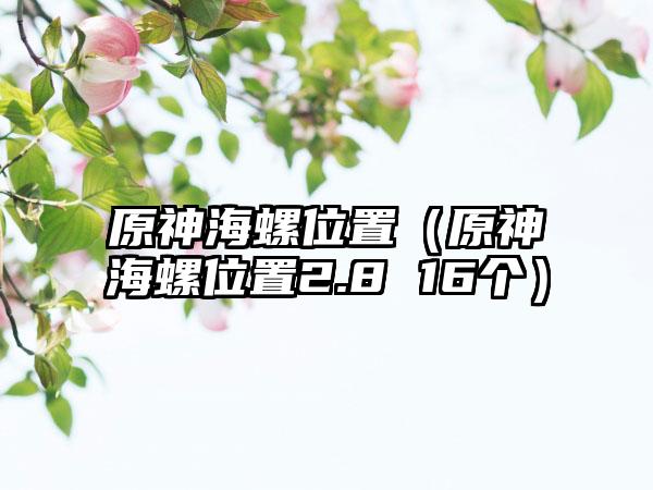 原神海螺位置（原神海螺位置2.8 16个）