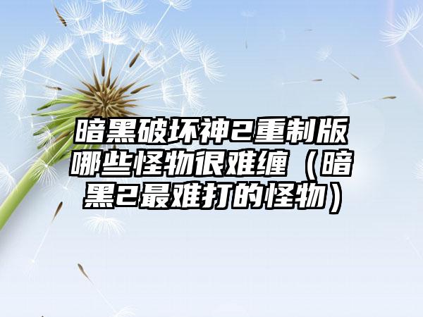 暗黑破坏神2重制版哪些怪物很难缠（暗黑2最难打的怪物）
