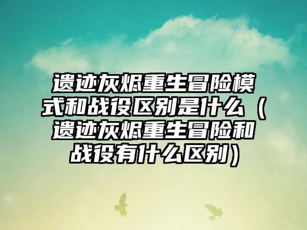 遗迹灰烬重生冒险模式和战役区别是什么（遗迹灰烬重生冒险和战役有什么区别）