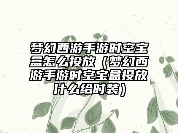 梦幻西游手游时空宝盒怎么投放（梦幻西游手游时空宝盒投放什么给时装）