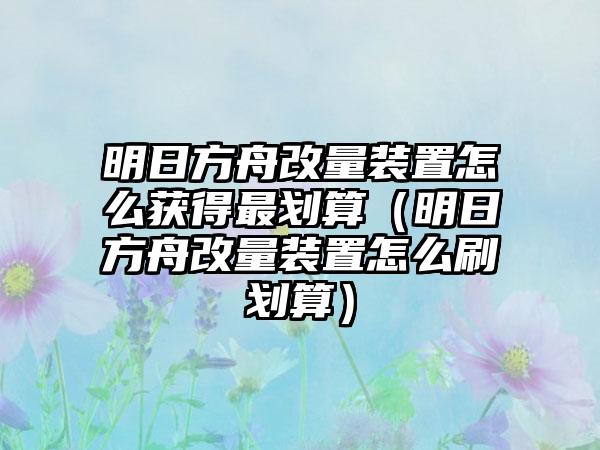 明日方舟改量装置怎么获得最划算（明日方舟改量装置怎么刷划算）