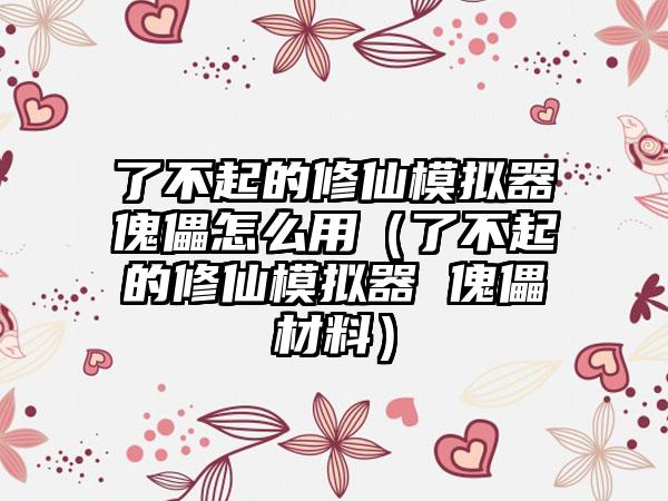 了不起的修仙模拟器傀儡怎么用（了不起的修仙模拟器 傀儡材料）