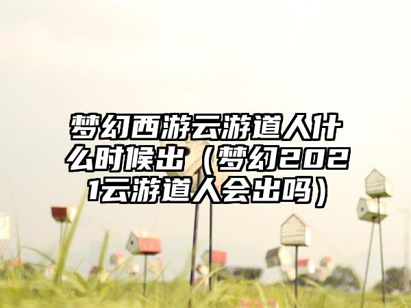 梦幻西游云游道人什么时候出（梦幻2021云游道人会出吗）