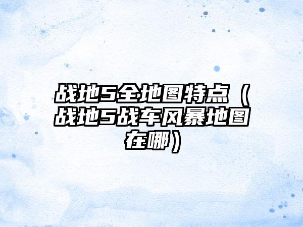战地5全地图特点（战地5战车风暴地图在哪）