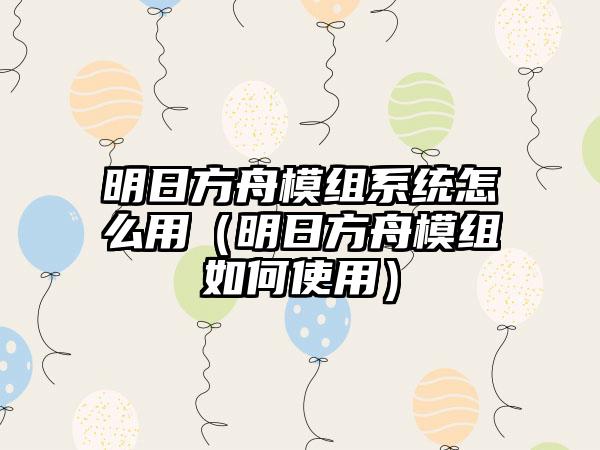 明日方舟模组系统怎么用（明日方舟模组如何使用）