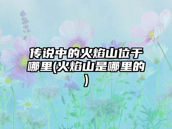 传说中的火焰山位于哪里(火焰山是哪里的)