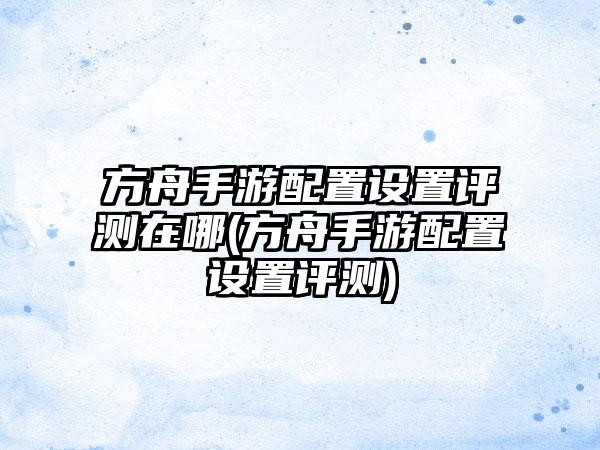 方舟手游配置设置评测在哪(方舟手游配置设置评测)