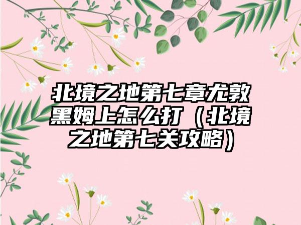 北境之地第七章尤敦黑姆上怎么打（北境之地第七关攻略）