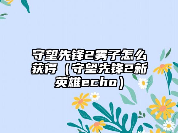 守望先锋2雾子怎么获得（守望先锋2新英雄echo）