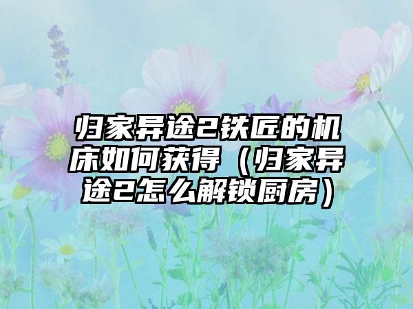 归家异途2铁匠的机床如何获得（归家异途2怎么解锁厨房）