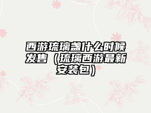 西游琉璃盏什么时候发售（琉璃西游最新安装包）