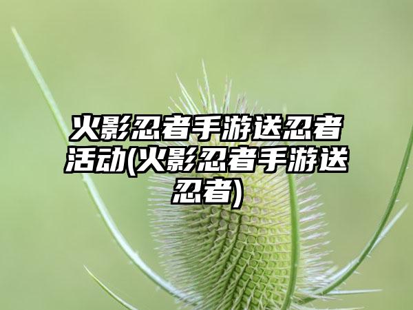 火影忍者手游送忍者活动(火影忍者手游送忍者)
