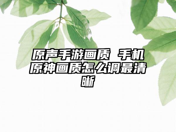 原声手游画质 手机原神画质怎么调最清晰