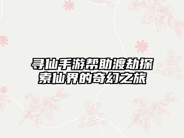 寻仙手游帮助渡劫探索仙界的奇幻之旅