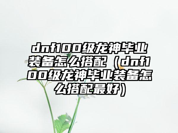 dnf100级龙神毕业装备怎么搭配（dnf100级龙神毕业装备怎么搭配最好）
