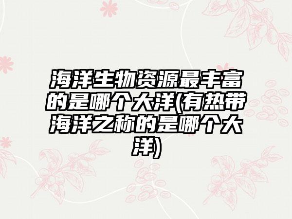海洋生物资源最丰富的是哪个大洋(有热带海洋之称的是哪个大洋)