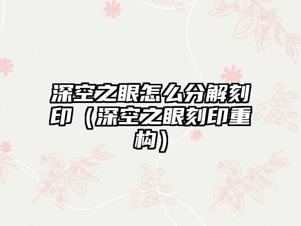 深空之眼怎么分解刻印（深空之眼刻印重构）