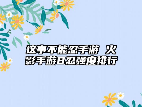 这事不能忍手游 火影手游B忍强度排行