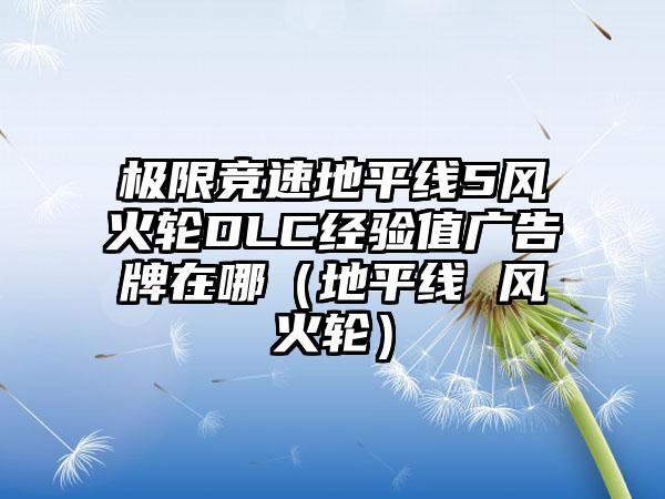 极限竞速地平线5风火轮DLC经验值广告牌在哪（地平线 风火轮）