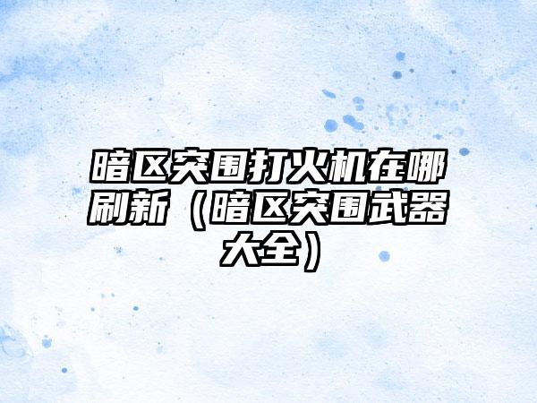 暗区突围打火机在哪刷新（暗区突围武器大全）