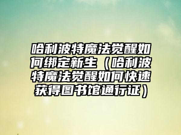 哈利波特魔法觉醒如何绑定新生（哈利波特魔法觉醒如何快速获得图书馆通行证）
